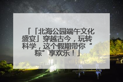 「北海公园端午文化盛宴」穿越古今，玩转科学，这个假期带你“粽”享欢乐！