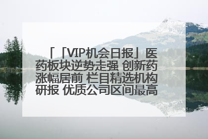 「VIP机会日报」医药板块逆势走强 创新药涨幅居前 栏目精选机构研报 优质公司区间最高涨34.9%