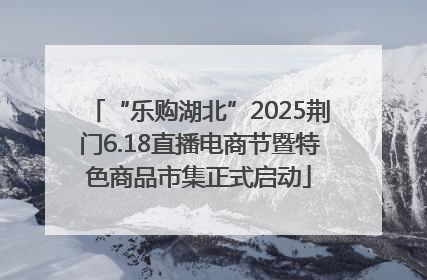 “乐购湖北”2025荆门6.18直播电商节暨特色商品市集正式启动
