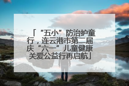 “五小”防治护童行，连云港市第二届庆“六一”儿童健康关爱公益行再启航