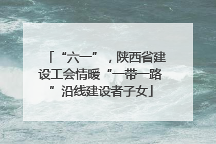 “六一”，陕西省建设工会情暖“一带一路”沿线建设者子女