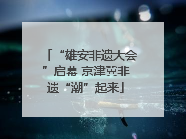 “雄安非遗大会”启幕 京津冀非遗“潮”起来
