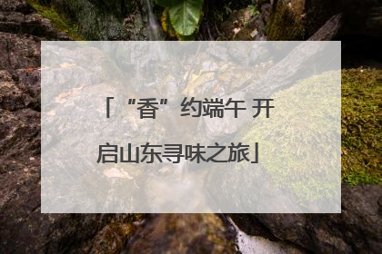 “香”约端午 开启山东寻味之旅