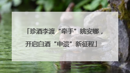 珍酒李渡“牵手”姚安娜，开启白酒“申遗”新征程