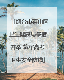 烟台市莱山区卫生健康局多措并举 筑牢高考卫生安全防线