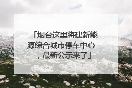 烟台这里将建新能源综合城市停车中心，最新公示来了