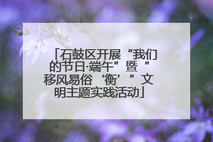 石鼓区开展“我们的节日·端午”暨“移风易俗‘衡’”文明主题实践活动