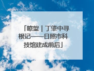 瞭望｜丁肇中寻根记——日照市科技馆建成前后