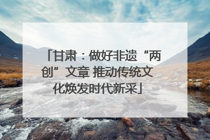 甘肃：做好非遗“两创”文章 推动传统文化焕发时代新采