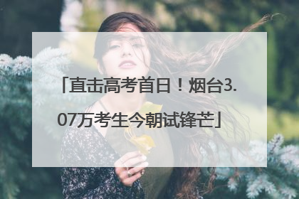直击高考首日！烟台3.07万考生今朝试锋芒