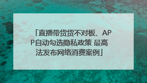 直播带货货不对板、APP自动勾选隐私政策 最高法发布网络消费案例