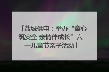 盐城供电：举办“童心筑安全 亲情伴成长”六一儿童节亲子活动