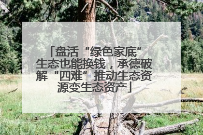 盘活“绿色家底” 生态也能换钱，承德破解“四难”推动生态资源变生态资产