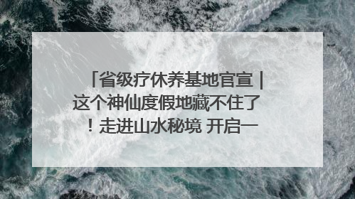 省级疗休养基地官宣｜这个神仙度假地藏不住了！走进山水秘境 开启一场野奢度假之旅！