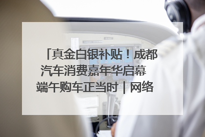 真金白银补贴！成都汽车消费嘉年华启幕 端午购车正当时｜网络中国节·端午