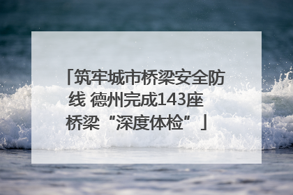 筑牢城市桥梁安全防线 德州完成143座桥梁“深度体检”