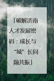 破解济南人才发展密码：成长与“城”长同频共振