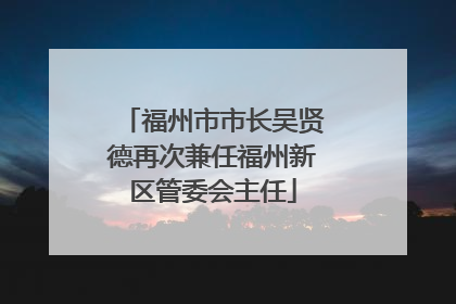 福州市市长吴贤德再次兼任福州新区管委会主任