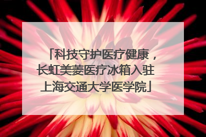 科技守护医疗健康，长虹美菱医疗冰箱入驻上海交通大学医学院
