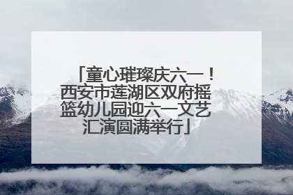 童心璀璨庆六一！西安市莲湖区双府摇篮幼儿园迎六一文艺汇演圆满举行