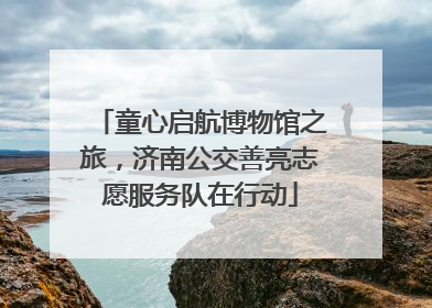 童心启航博物馆之旅，济南公交善亮志愿服务队在行动