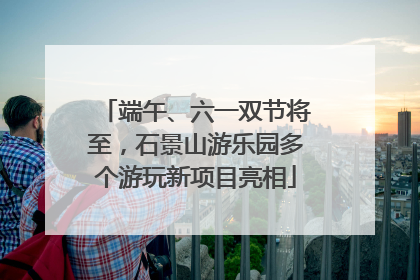 端午、六一双节将至，石景山游乐园多个游玩新项目亮相