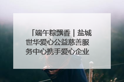 端午粽飘香｜盐城世华爱心公益慈善服务中心携手爱心企业发起情暖“城市守护者”慰问活动