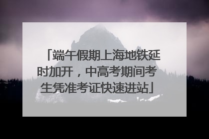 端午假期上海地铁延时加开，中高考期间考生凭准考证快速进站