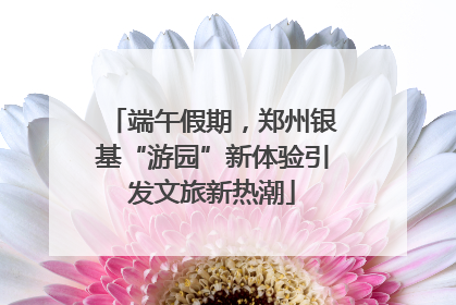 端午假期，郑州银基“游园”新体验引发文旅新热潮