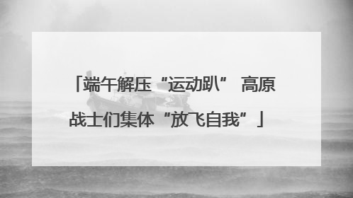 端午解压“运动趴” 高原战士们集体“放飞自我”