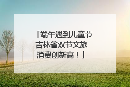 端午遇到儿童节 吉林省双节文旅消费创新高！