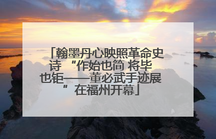 翰墨丹心映照革命史诗 “作始也简 将毕也钜——董必武手迹展”在福州开幕