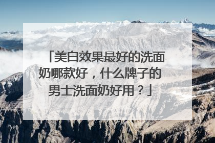 美白效果最好的洗面奶哪款好，什么牌子的男士洗面奶好用？