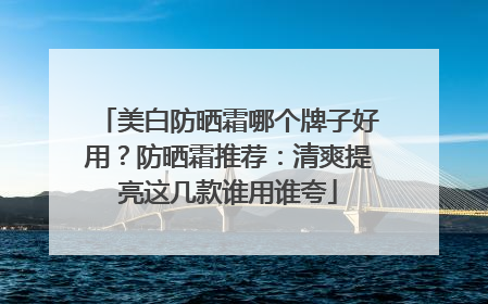 美白防晒霜哪个牌子好用？防晒霜推荐：清爽提亮这几款谁用谁夸