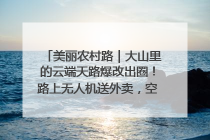 美丽农村路｜大山里的云端天路爆改出圈！路上无人机送外卖，空心村变网红村