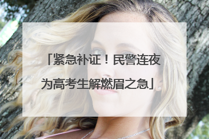 紧急补证！民警连夜为高考生解燃眉之急