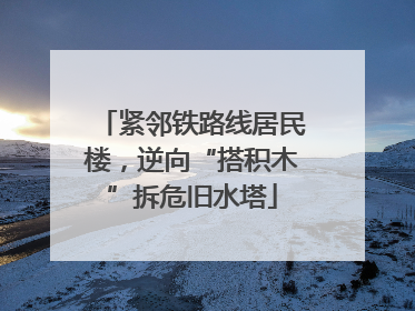 紧邻铁路线居民楼，逆向“搭积木”拆危旧水塔