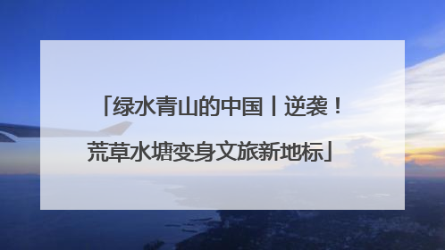 绿水青山的中国丨逆袭！荒草水塘变身文旅新地标