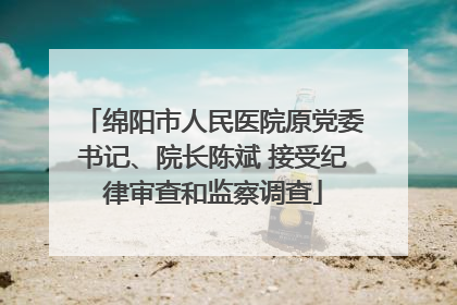 绵阳市人民医院原党委书记、院长陈斌 接受纪律审查和监察调查