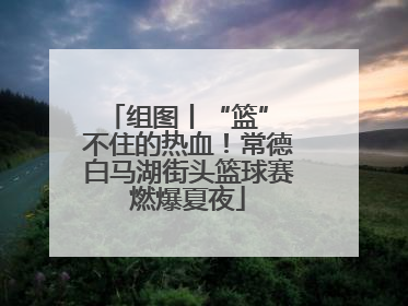 组图丨“篮” 不住的热血！常德白马湖街头篮球赛燃爆夏夜