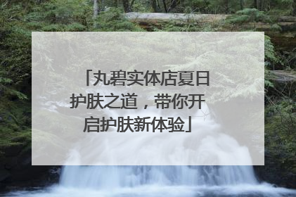 丸碧实体店夏日护肤之道，带你开启护肤新体验