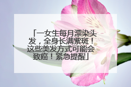 一女生每月漂染头发，全身长满紫斑！这些美发方式可能会致癌！紧急提醒