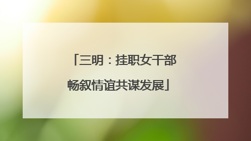 三明：挂职女干部畅叙情谊共谋发展
