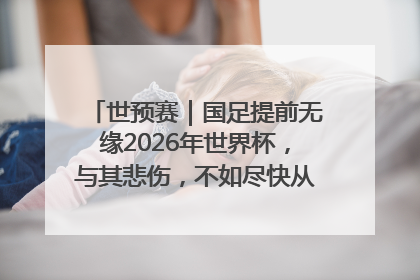 世预赛｜国足提前无缘2026年世界杯，与其悲伤，不如尽快从选帅开始重建