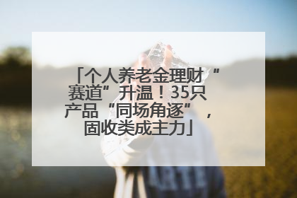 个人养老金理财“赛道”升温！35只产品“同场角逐”，固收类成主力