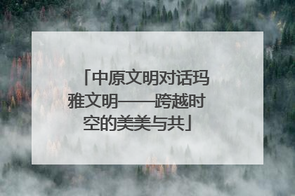 中原文明对话玛雅文明——跨越时空的美美与共