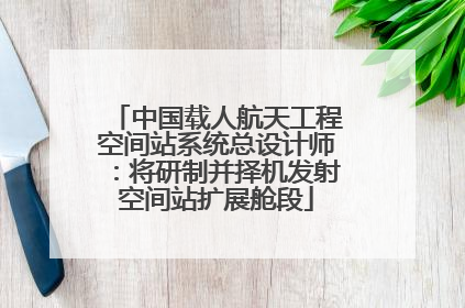 中国载人航天工程空间站系统总设计师：将研制并择机发射空间站扩展舱段
