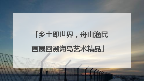 乡土即世界，舟山渔民画展回溯海岛艺术精品
