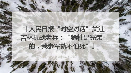 人民日报“时空对话”关注吉林抗战老兵：“牺牲是光荣的，我参军就不怕死”