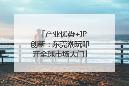 产业优势+IP创新：东莞潮玩叩开全球市场大门